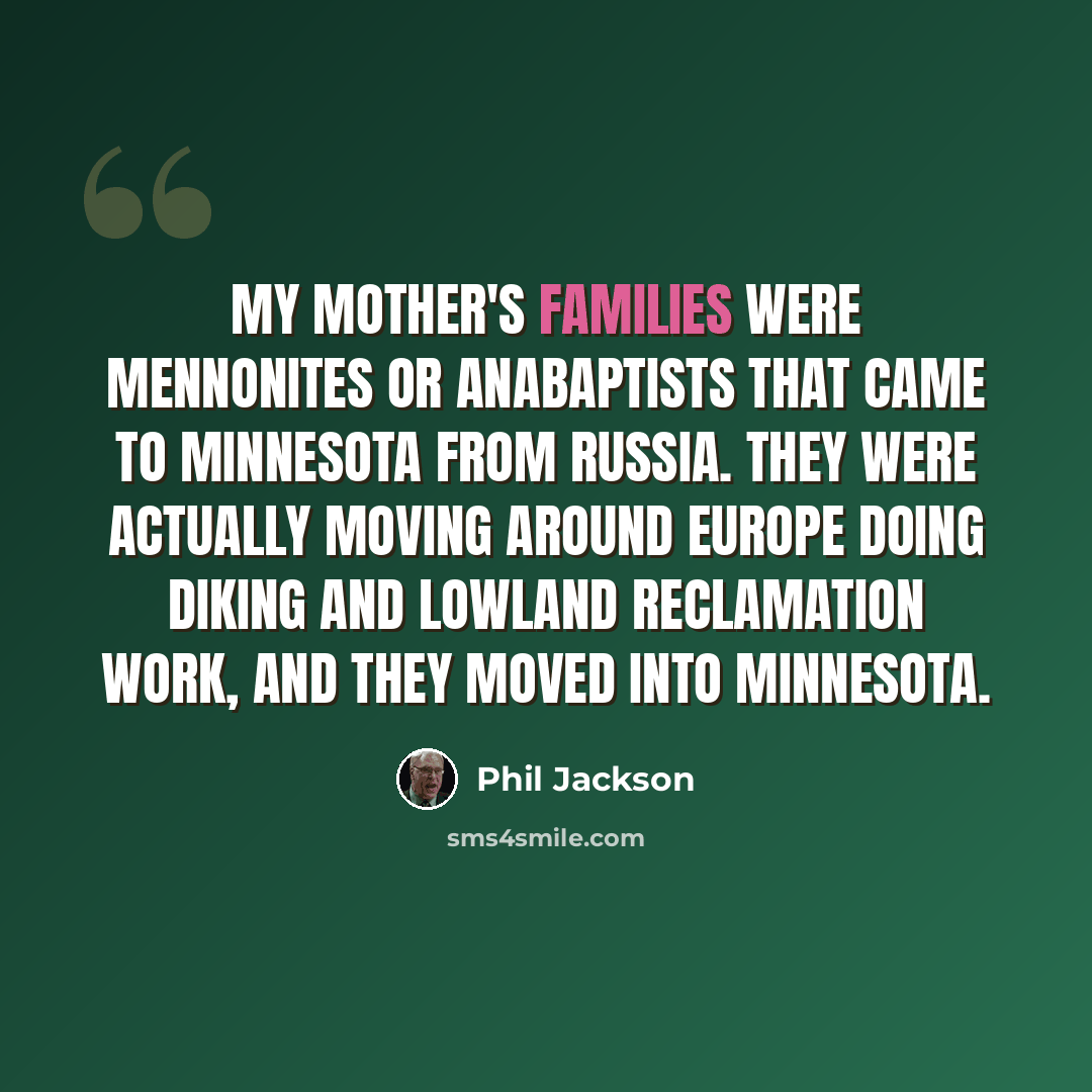 “My mother's families were Mennonites or Anabaptists that came to Minnesota from Russia. They were actually moving around Europe doing diking and lowland reclamation work, and they moved into Minnesota.” quote by Phil Jackson