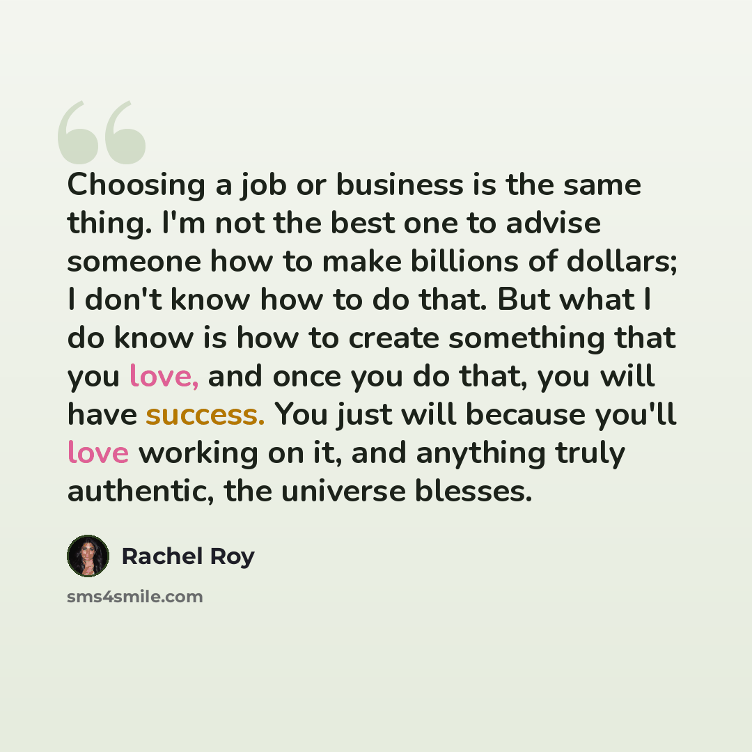 “Choosing a job or business is the same thing. I'm not the best one to advise someone how to make billions of dollars; I don't know how to do that. But what I do know is how to create something that you love, and once you do that, you will have success. You just will because you'll love working on…” quote by Rachel Roy