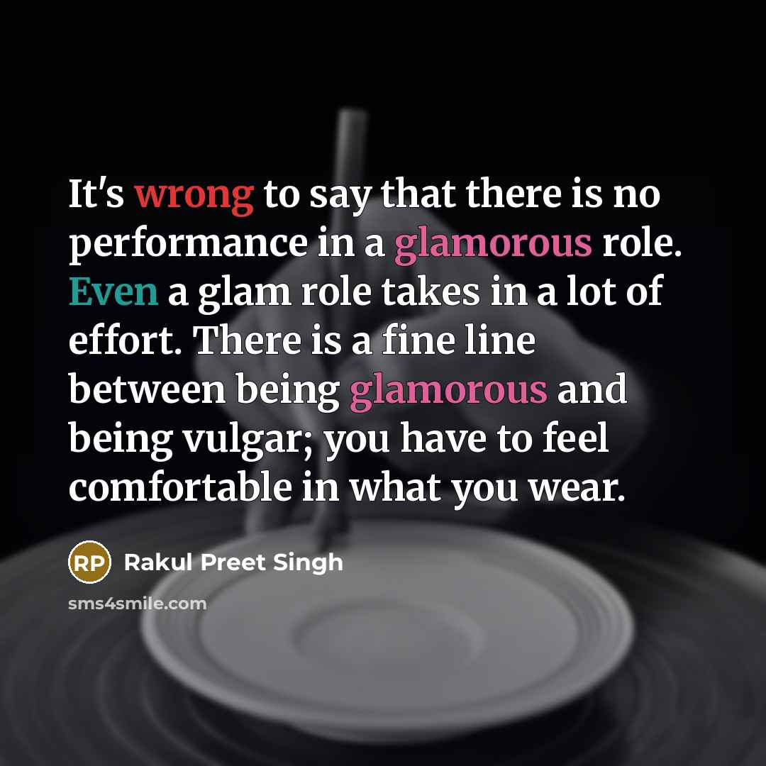 “It's wrong to say that there is no performance in a glamorous role. Even a glam role takes in a lot of effort. There is a fine line between being glamorous and being vulgar; you have to feel comfortable in what you wear.” quote by Rakul Preet Singh