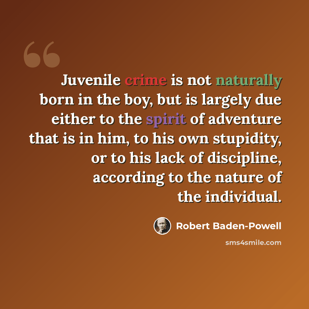 “Juvenile crime is not naturally born in the boy, but is largely due either to the spirit of adventure that is in him, to his own stupidity, or to his lack of discipline, according to the nature of the individual.” quote by Robert Baden-Powell