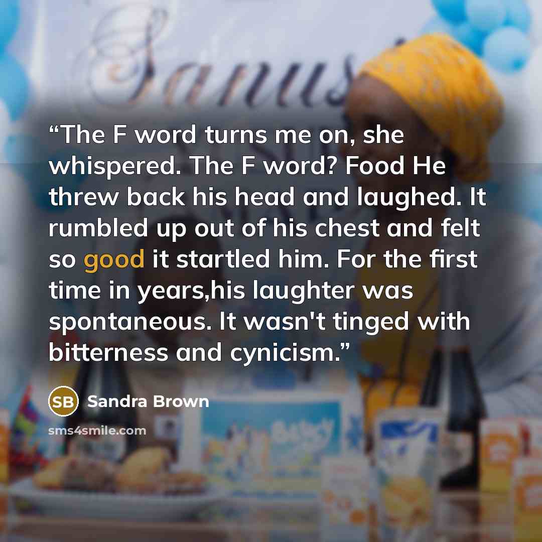 “The F word turns me on, she whispered. The F word? Food He threw back his head and laughed. It rumbled up out of his chest and felt so good it startled him. For the first time in years,his laughter was spontaneous. It wasn't tinged with bitterness and cynicism.” quote by Sandra Brown
