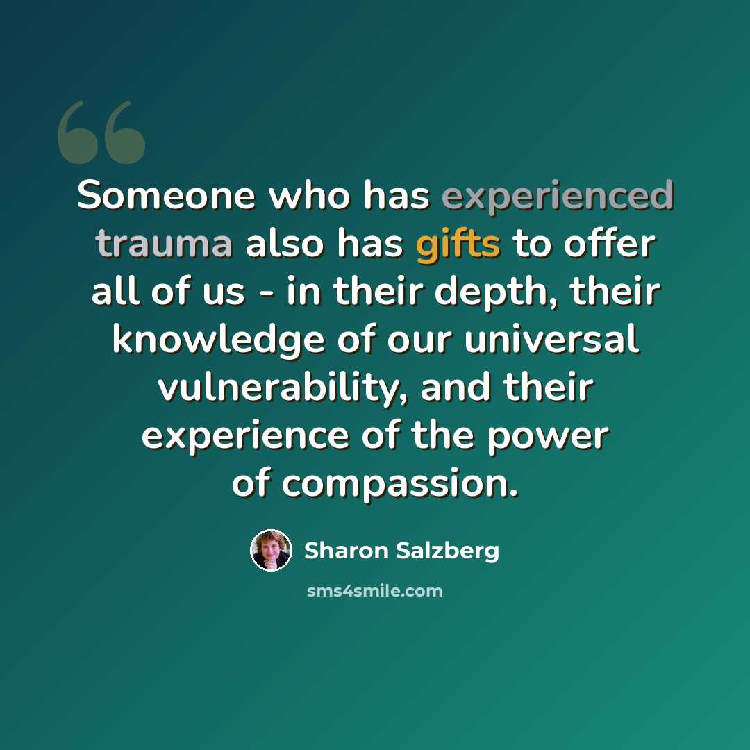 “Someone who has experienced trauma also has gifts to offer all of us - in their depth, their knowledge of our universal vulnerability, and their experience of the power of compassion.” quote by Sharon Salzberg