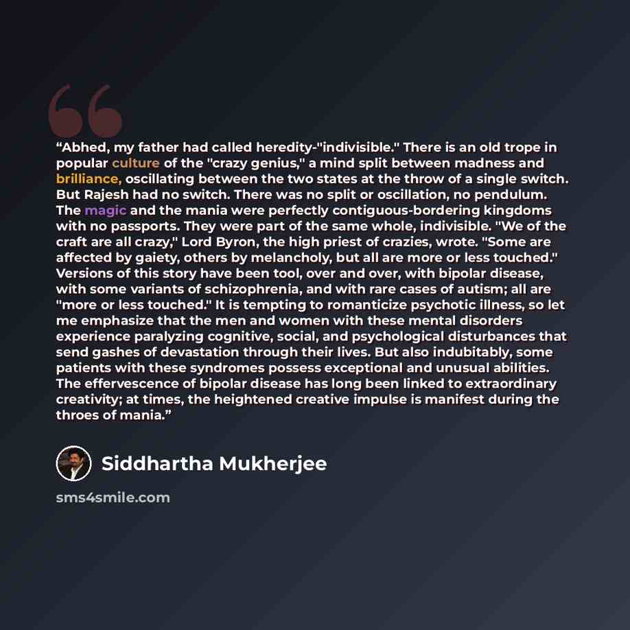 “Abhed, my father had called heredity-"indivisible." There is an old trope in popular culture of the "crazy genius," a mind split between madness and brilliance, oscillating between the two states at the throw of a single switch. But Rajesh had no switch. There was no split or oscillation, no…” quote by Siddhartha Mukherjee
