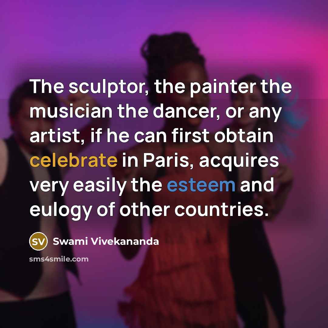 “The sculptor, the painter the musician the dancer, or any artist, if he can first obtain celebrate in Paris, acquires very easily the esteem and eulogy of other countries.” quote by Swami Vivekananda