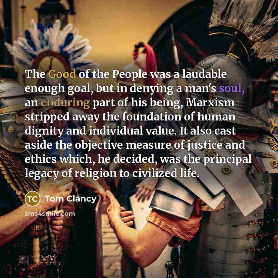 “The Good of the People was a laudable enough goal, but in denying a man's soul, an enduring part of his being, Marxism stripped away the foundation of human dignity and individual value. It also cast aside the objective measure of justice and ethics which, he decided, was the principal legacy of…” quote by Tom Clancy