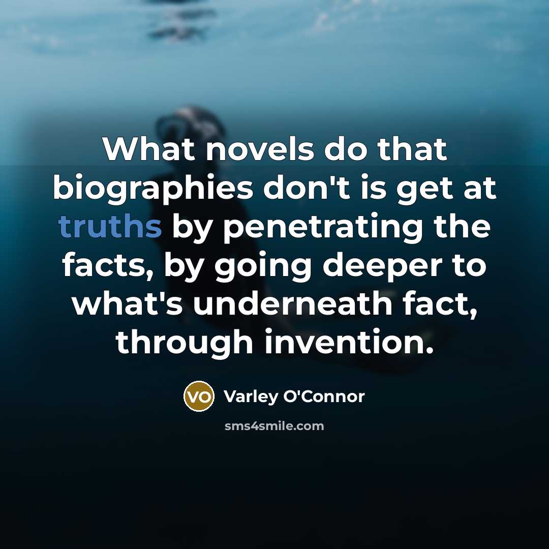 “What novels do that biographies don't is get at truths by penetrating the facts, by going deeper to what's underneath fact, through invention.” quote by Varley O'Connor