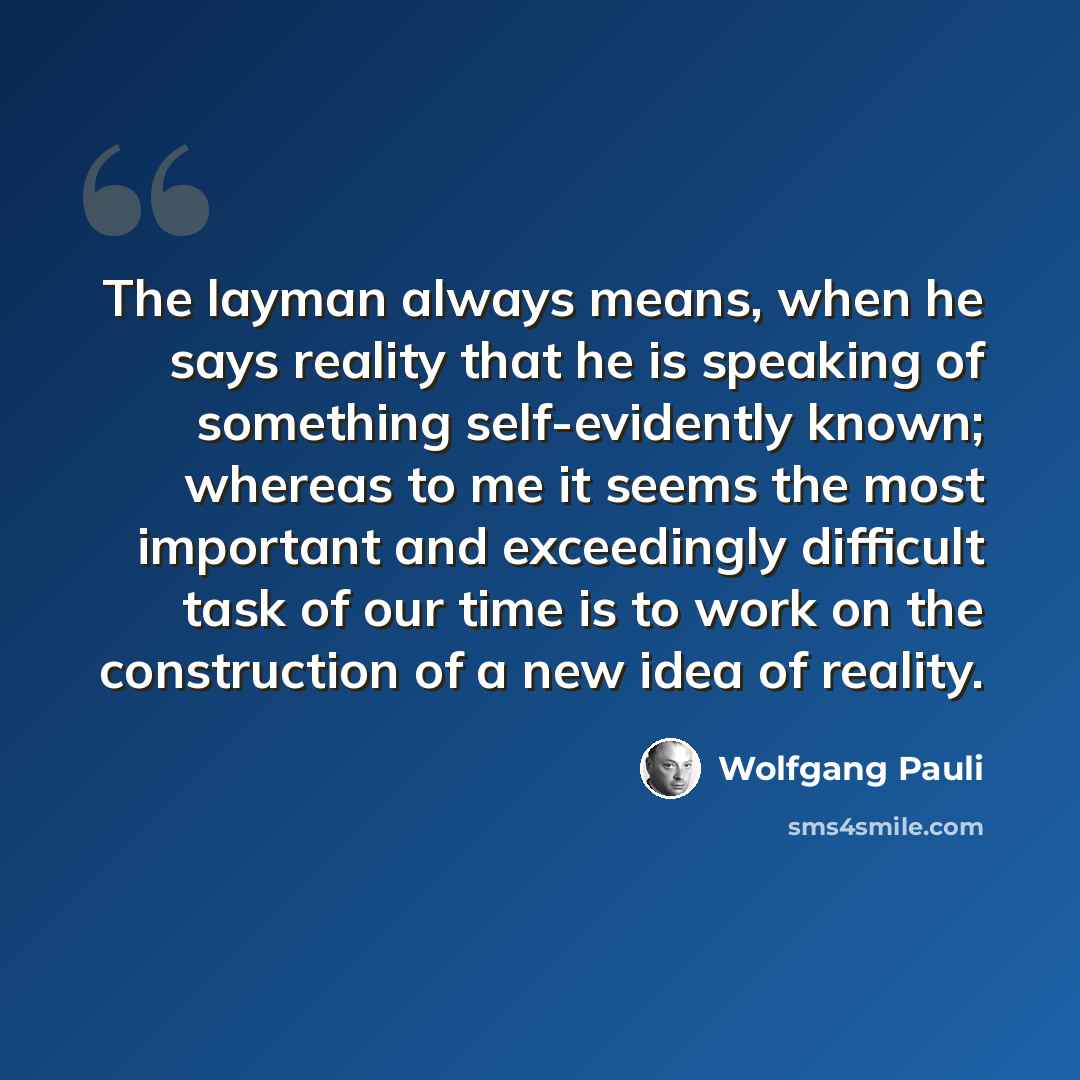 “The layman always means, when he says reality that he is speaking of something self-evidently known; whereas to me it seems the most important and exceedingly difficult task of our time is to work on the construction of a new idea of reality.” quote by Wolfgang Pauli