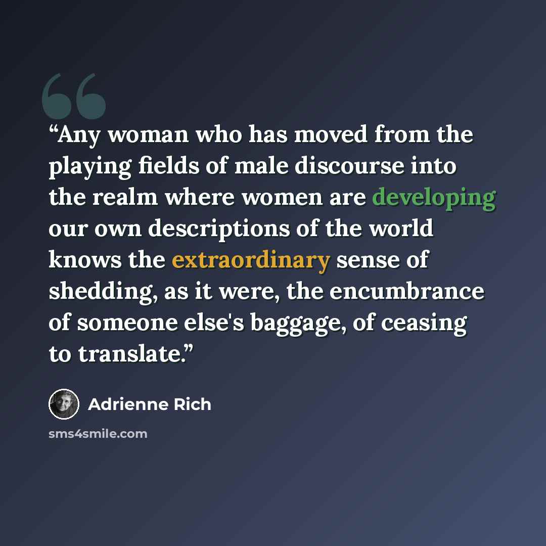 “Any woman who has moved from the playing fields of male discourse into the realm where women are developing our own descriptions of the world knows the extraordinary sense of shedding, as it were, the encumbrance of someone else's baggage, of ceasing to translate.” quote by Adrienne Rich