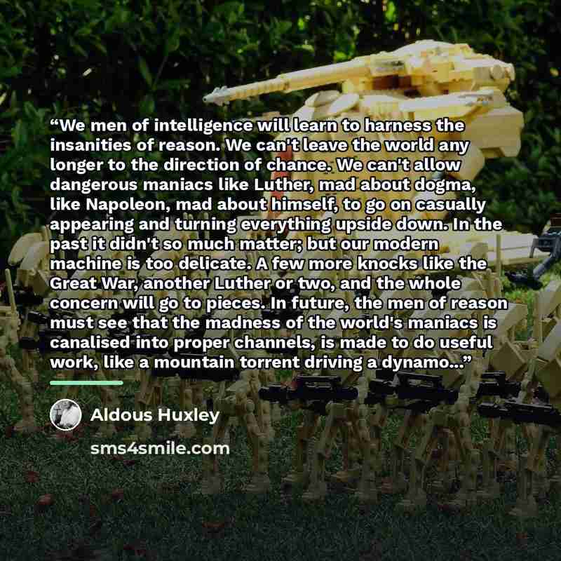 “We men of intelligence will learn to harness the insanities of reason. We can't leave the world any longer to the direction of chance. We can't allow dangerous maniacs like Luther, mad about dogma, like Napoleon, mad about himself, to go on casually appearing and turning everything upside down. In…” quote by Aldous Huxley