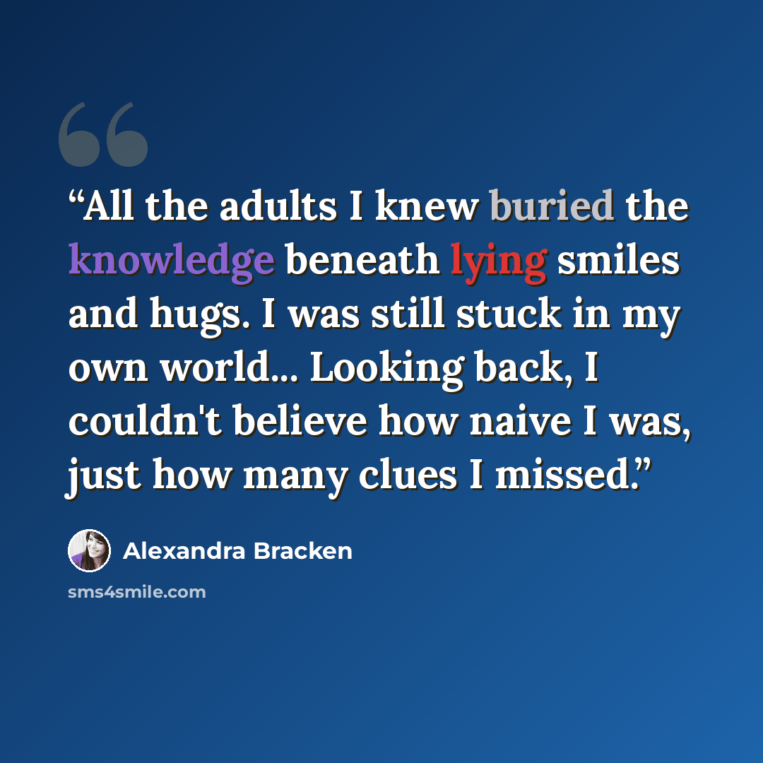 “All the adults I knew buried the knowledge beneath lying smiles and hugs. I was still stuck in my own world... Looking back, I couldn't believe how naive I was, just how many clues I missed.” quote by Alexandra Bracken