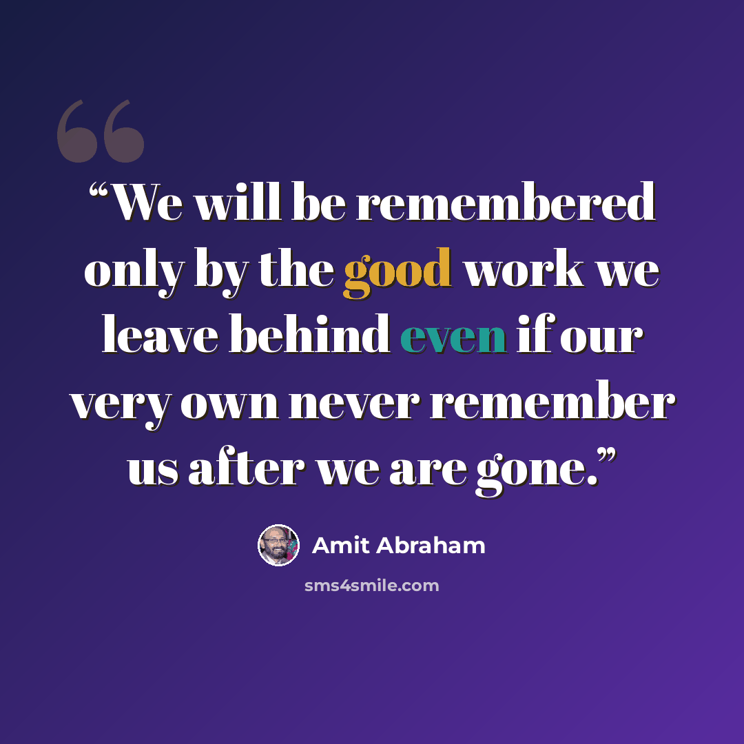 “We will be remembered only by the good work we leave behind even if our very own never remember us after we are gone.” quote by Amit Abraham