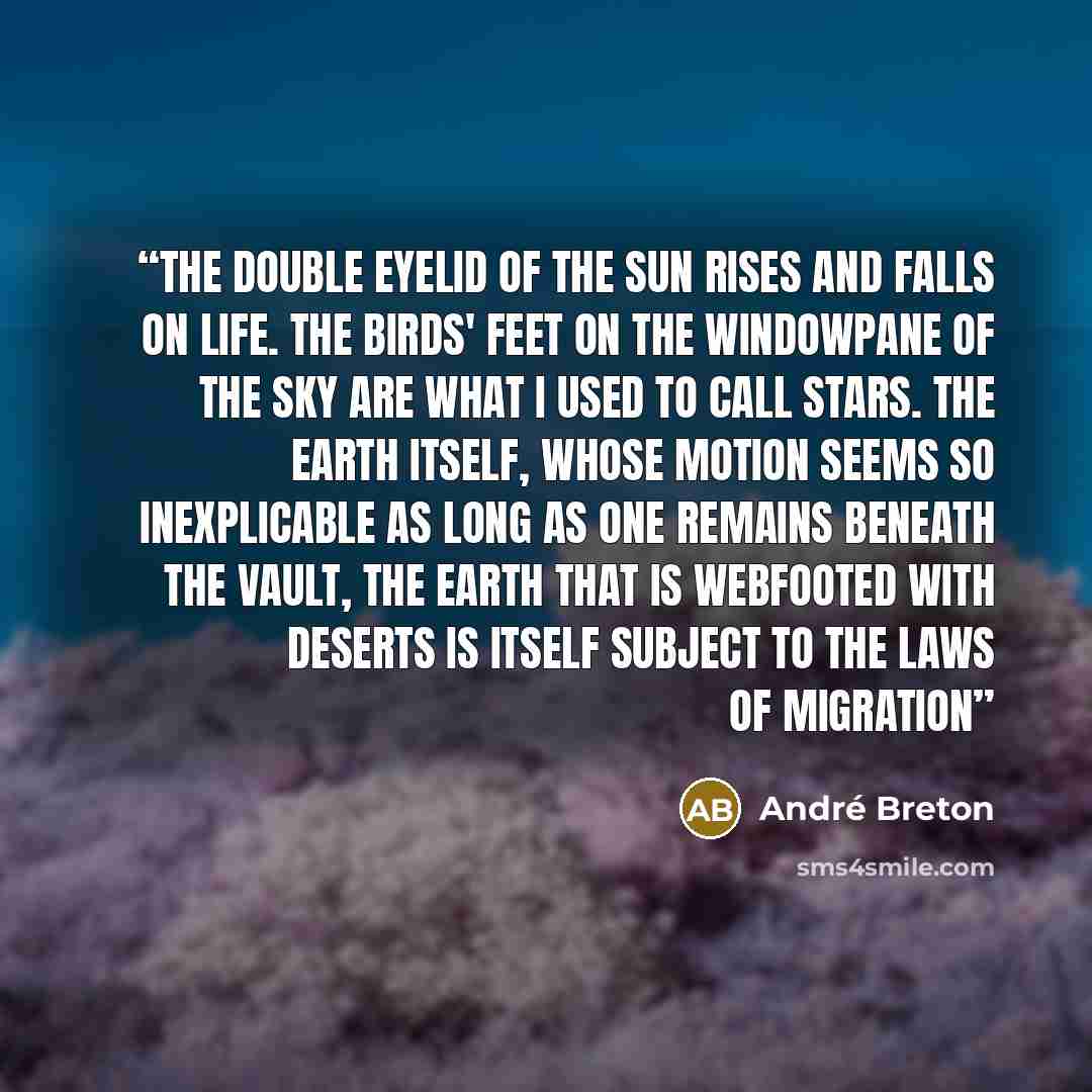 “The double eyelid of the sun rises and falls on life. The birds' feet on the windowpane of the sky are what I used to call stars. The earth itself, whose motion seems so inexplicable as long as one remains beneath the vault, the earth that is webfooted with deserts is itself subject to the laws of…” quote by André Breton