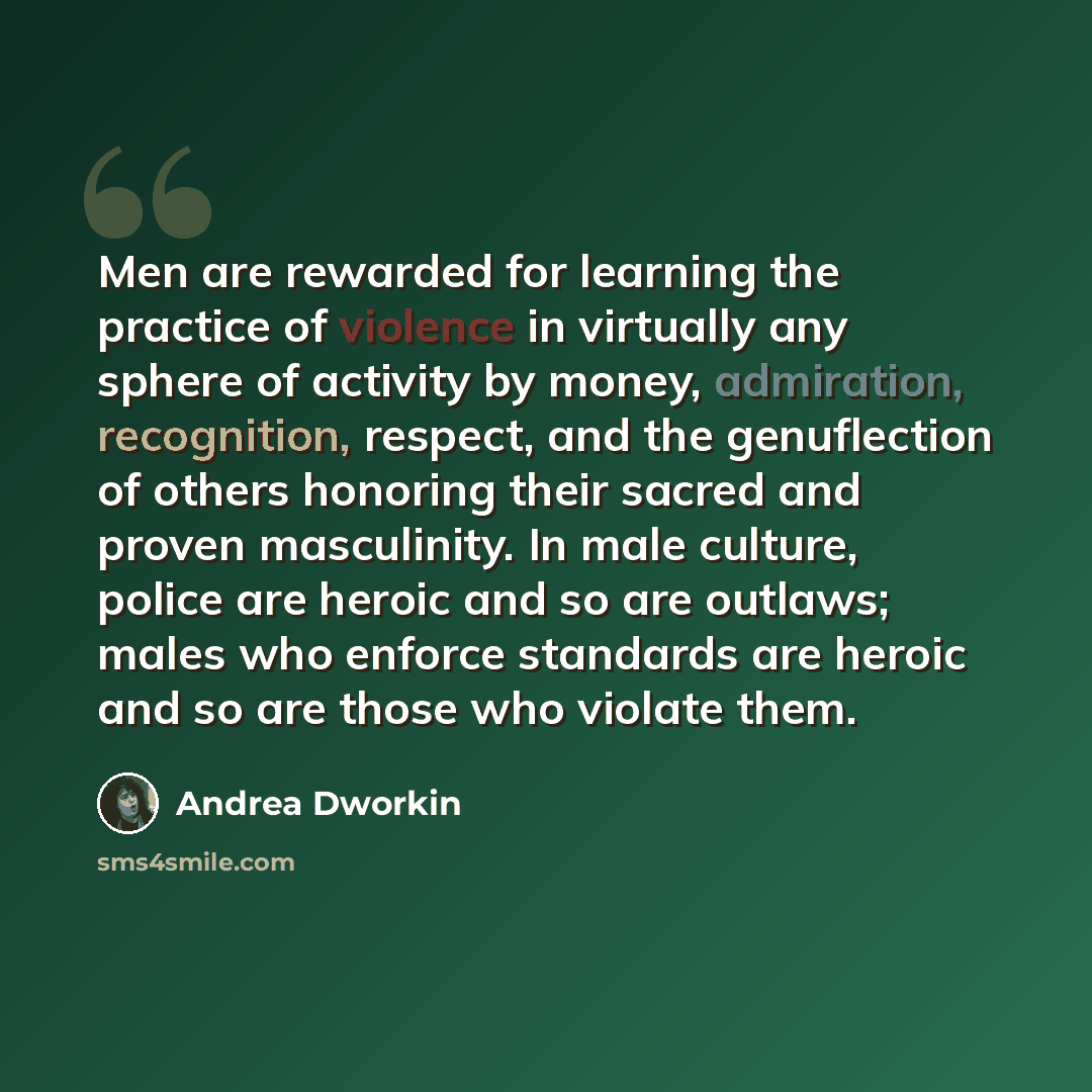 “Men are rewarded for learning the practice of violence in virtually any sphere of activity by money, admiration, recognition, respect, and the genuflection of others honoring their sacred and proven masculinity. In male culture, police are heroic and so are outlaws; males who enforce standards are…” quote by Andrea Dworkin