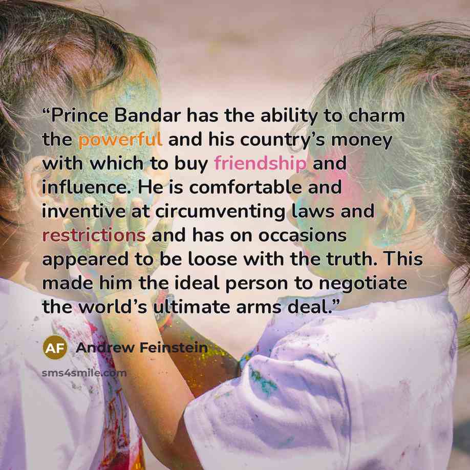“Prince Bandar has the ability to charm the powerful and his country’s money with which to buy friendship and influence. He is comfortable and inventive at circumventing laws and restrictions and has on occasions appeared to be loose with the truth. This made him the ideal person to negotiate the…” quote by Andrew Feinstein