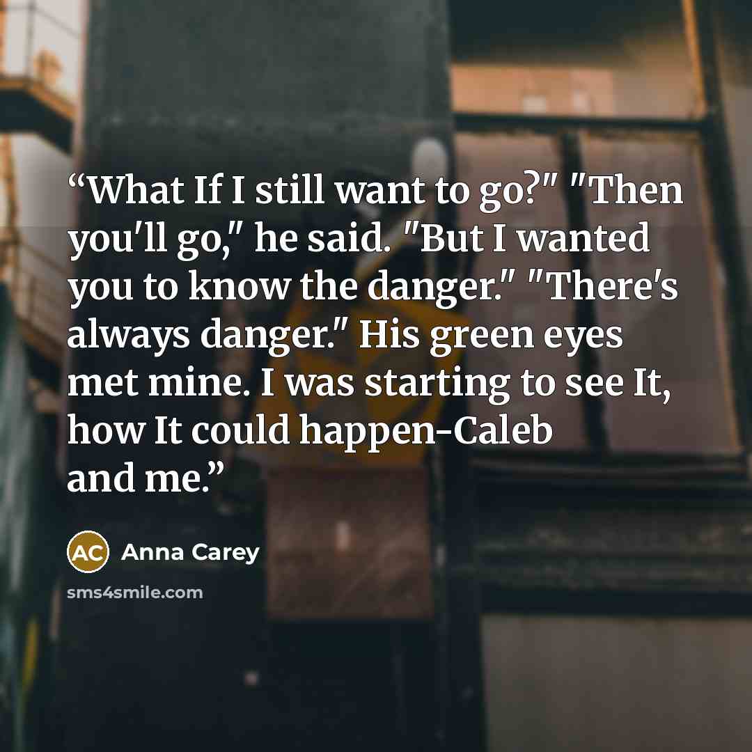 “What If I still want to go?" "Then you'll go," he said. "But I wanted you to know the danger." "There's always danger." His green eyes met mine. I was starting to see It, how It could happen-Caleb and me.” quote by Anna Carey