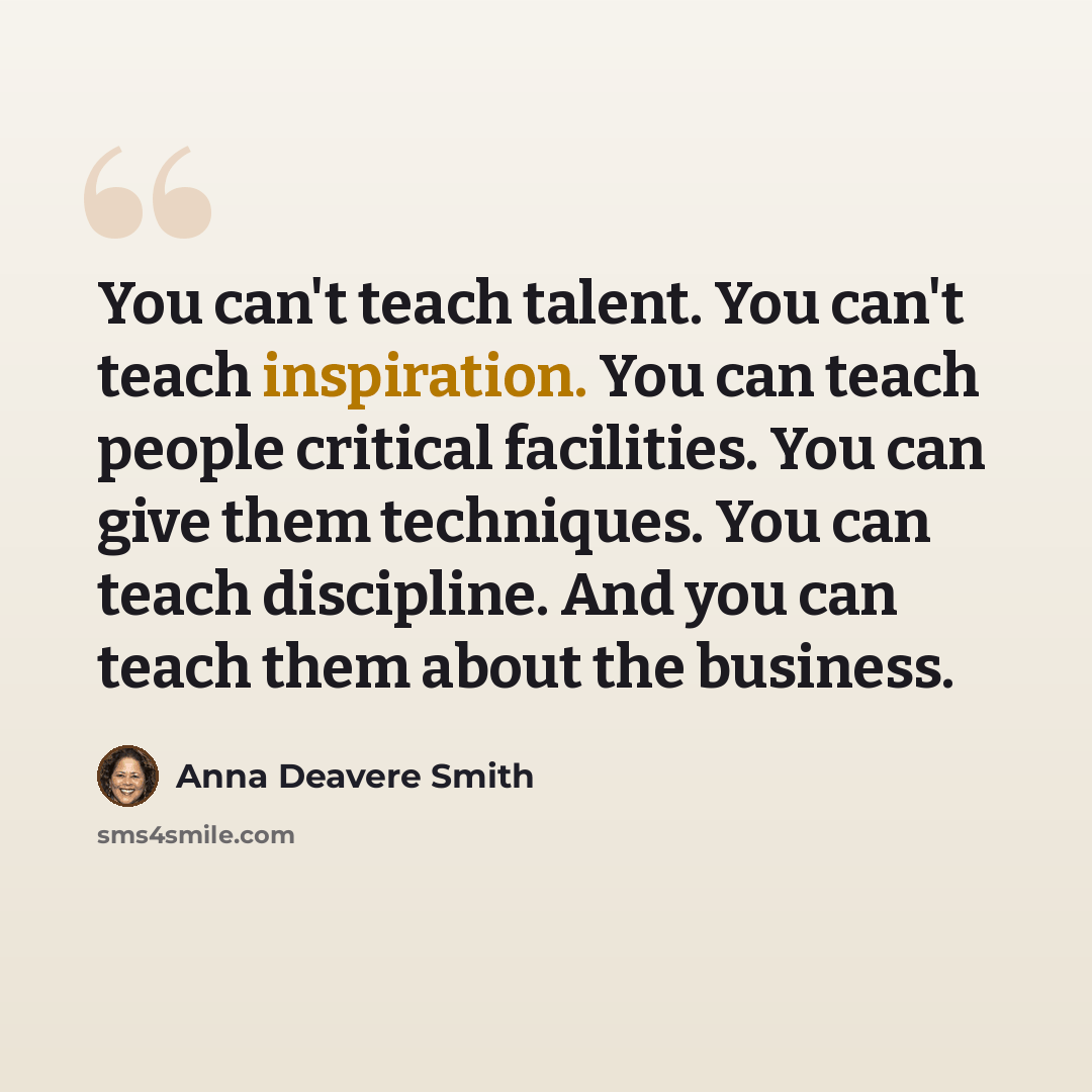 “You can't teach talent. You can't teach inspiration. You can teach people critical facilities. You can give them techniques. You can teach discipline. And you can teach them about the business.” quote by Anna Deavere Smith