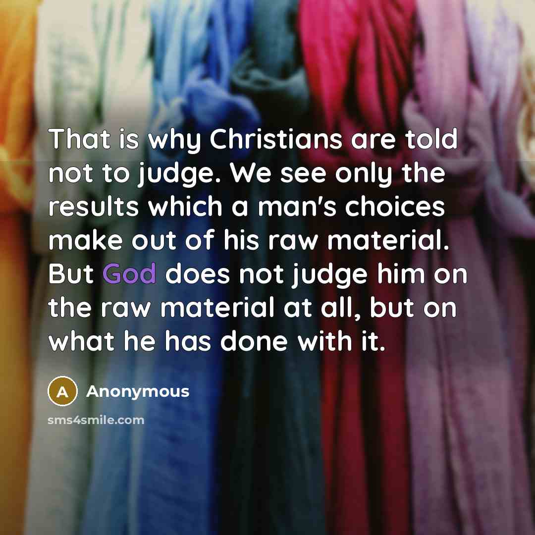 “That is why Christians are told not to judge. We see only the results which a man's choices make out of his raw material. But God does not judge him on the raw material at all, but on what he has done with it.” quote by Anonymous