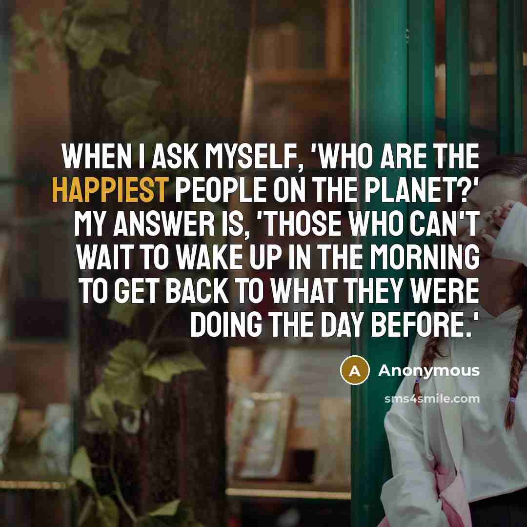 “When I ask myself, 'Who are the happiest people on the planet?' my answer is, 'Those who can't wait to wake up in the morning to get back to what they were doing the day before.'” quote by Anonymous
