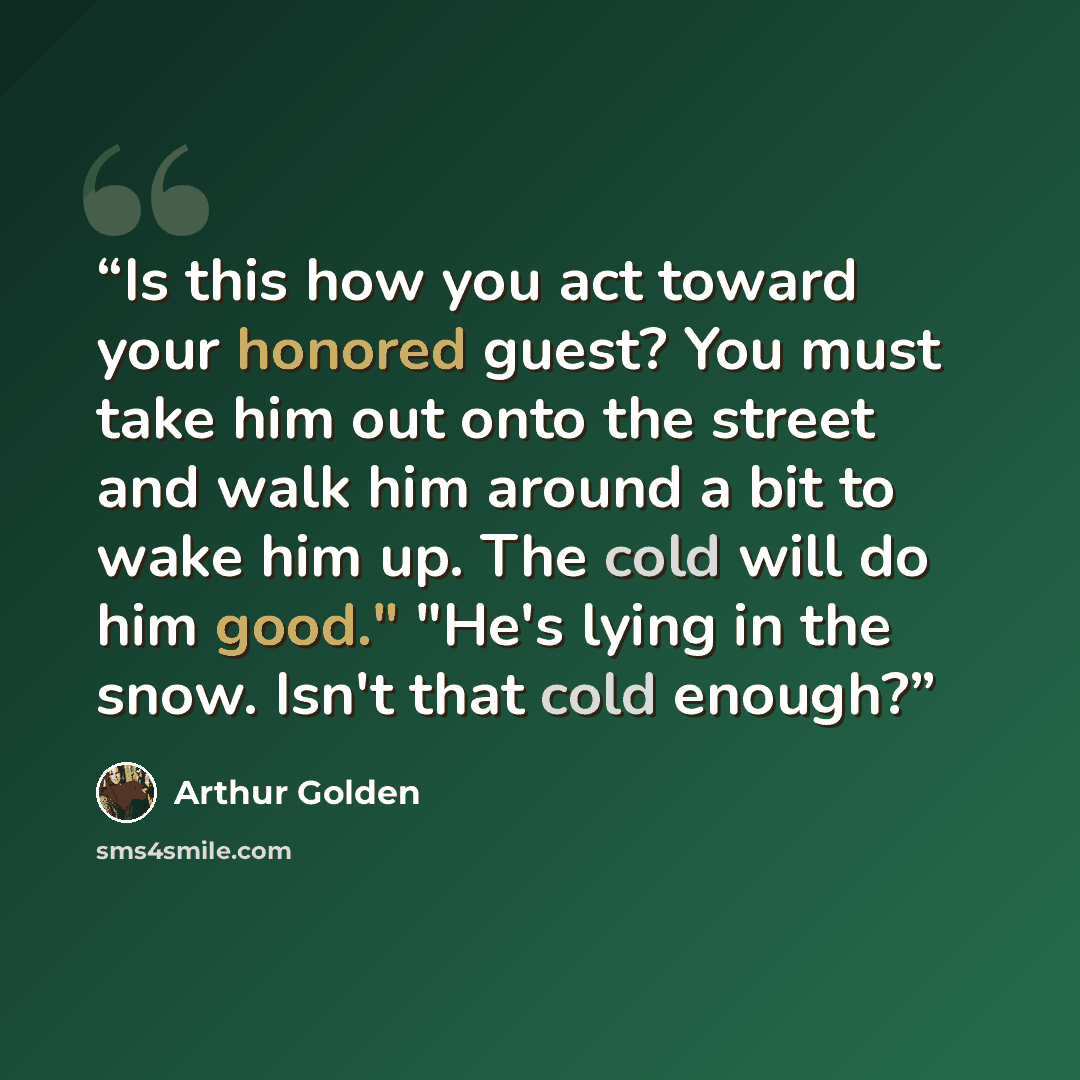 “Is this how you act toward your honored guest? You must take him out onto the street and walk him around a bit to wake him up. The cold will do him good." "He's lying in the snow. Isn't that cold enough?” quote by Arthur Golden