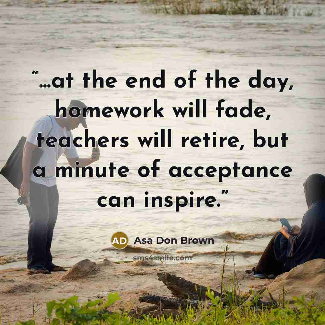 “...at the end of the day, homework will fade, teachers will retire, but a minute of acceptance can inspire.” quote by Asa Don Brown