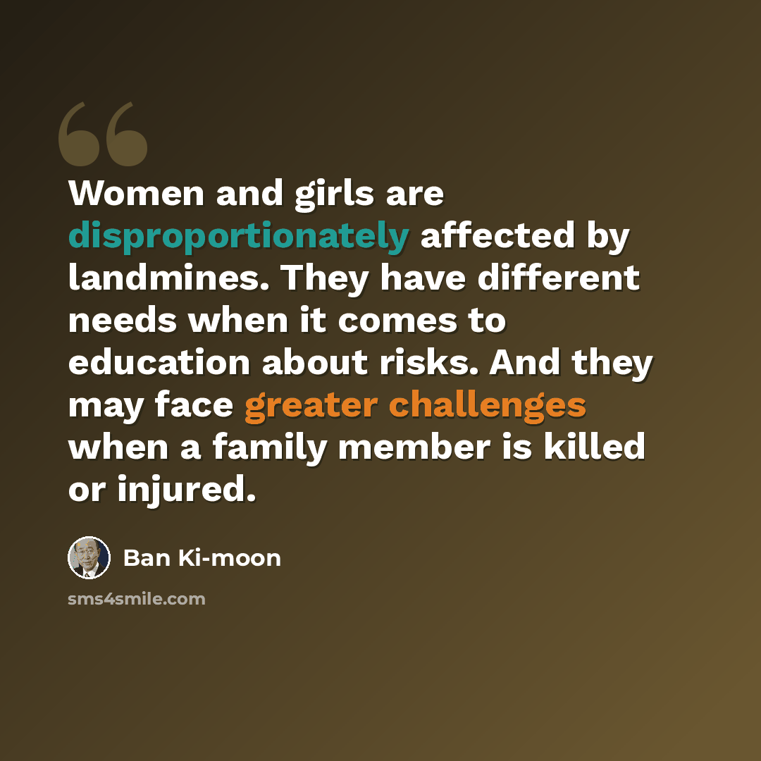 “Women and girls are disproportionately affected by landmines. They have different needs when it comes to education about risks. And they may face greater challenges when a family member is killed or injured.” quote by Ban Ki-moon