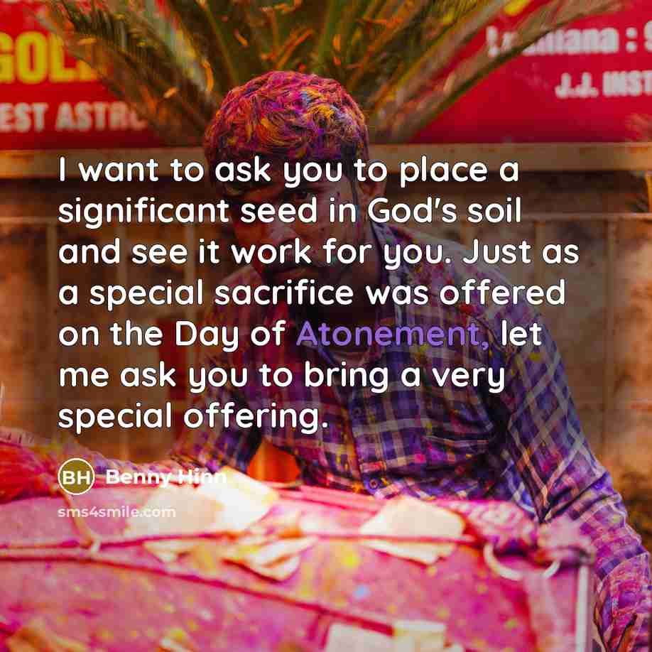 “I want to ask you to place a significant seed in God's soil and see it work for you. Just as a special sacrifice was offered on the Day of Atonement, let me ask you to bring a very special offering.” quote by Benny Hinn