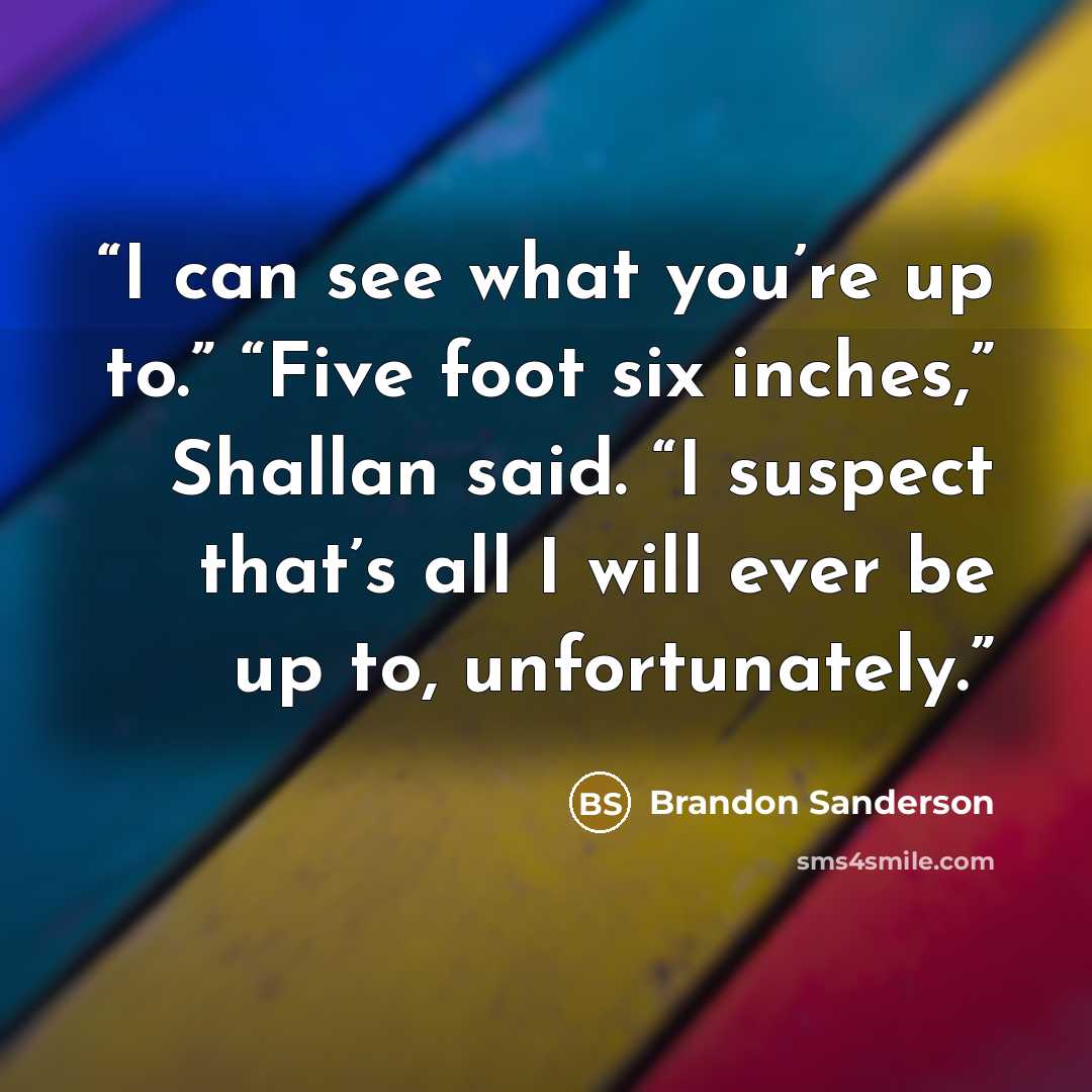 “I can see what you’re up to.” “Five foot six inches,” Shallan said. “I suspect that’s all I will ever be up to, unfortunately.” quote by Brandon Sanderson