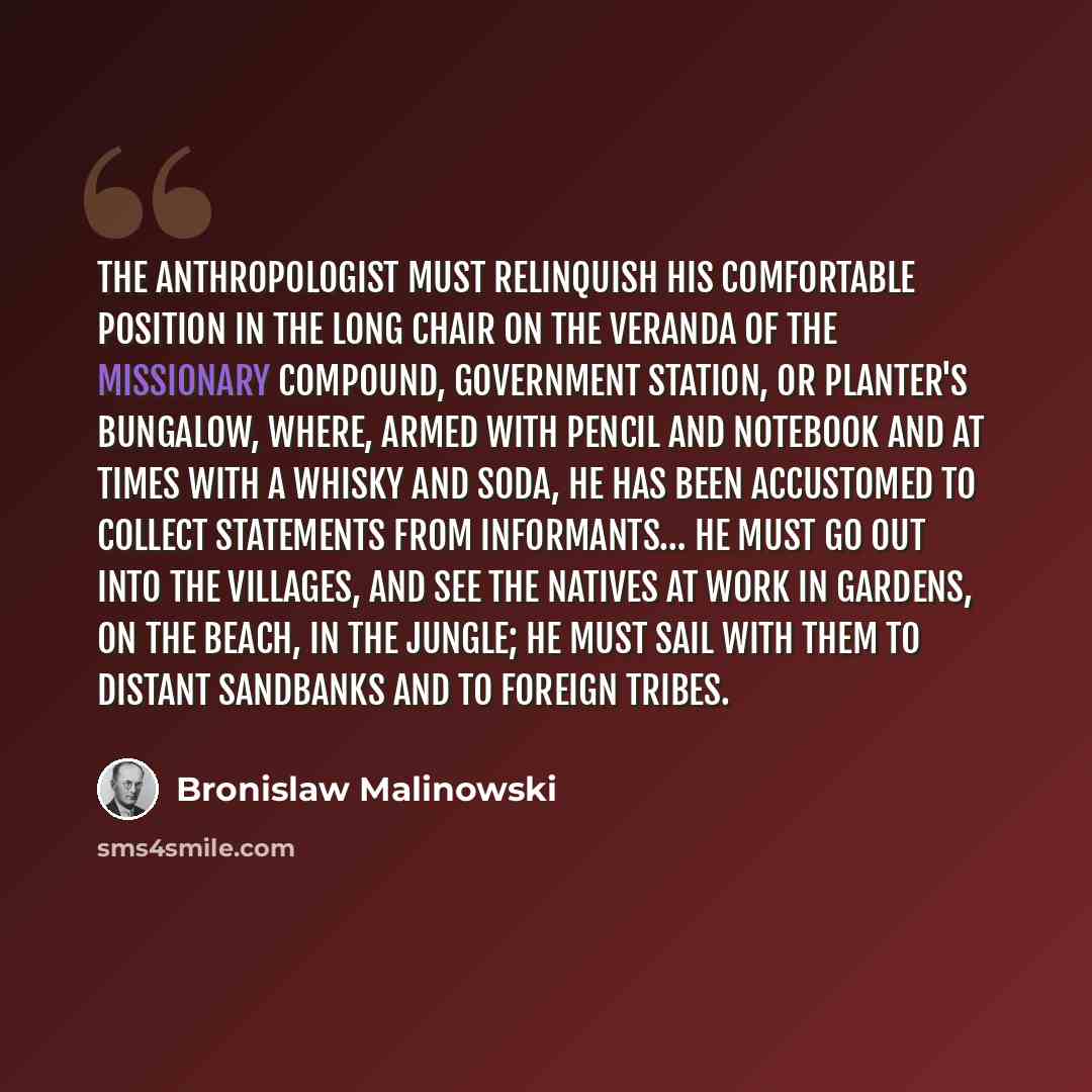 “The anthropologist must relinquish his comfortable position in the long chair on the veranda of the missionary compound, Government station, or planter's bungalow, where, armed with pencil and notebook and at times with a whisky and soda, he has been accustomed to collect statements from…” quote by Bronislaw Malinowski