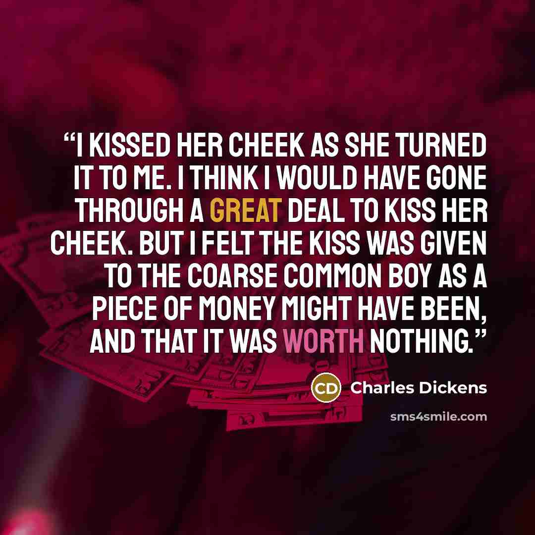 “I kissed her cheek as she turned it to me. I think I would have gone through a great deal to kiss her cheek. But I felt the kiss was given to the coarse common boy as a piece of money might have been, and that it was worth nothing.” quote by Charles Dickens