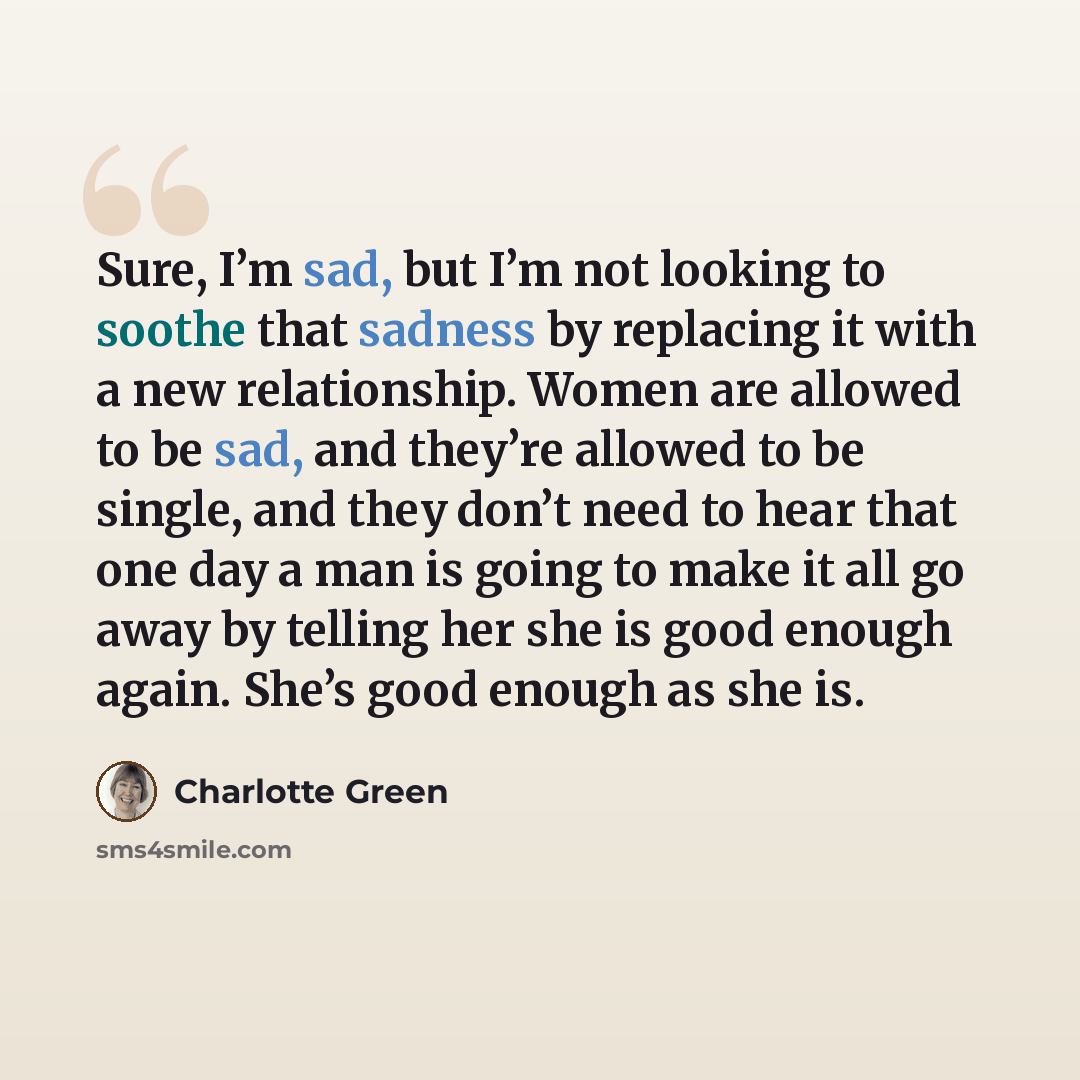“Sure, I’m sad, but I’m not looking to soothe that sadness by replacing it with a new relationship. Women are allowed to be sad, and they’re allowed to be single, and they don’t need to hear that one day a man is going to make it all go away by telling her she is good enough again. She’s good…” quote by Charlotte Green
