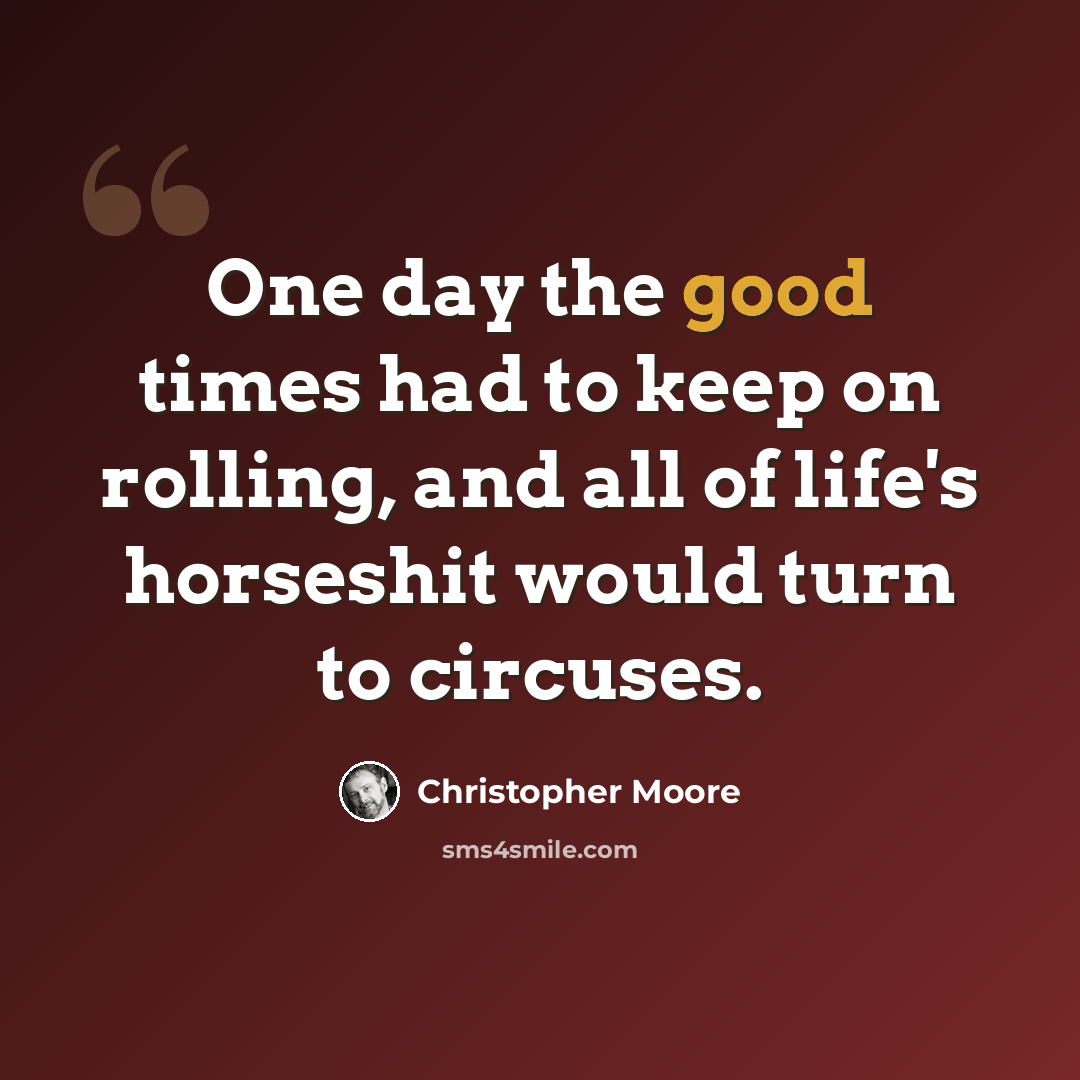 “One day the good times had to keep on rolling, and all of life's horseshit would turn to circuses.” quote by Christopher Moore