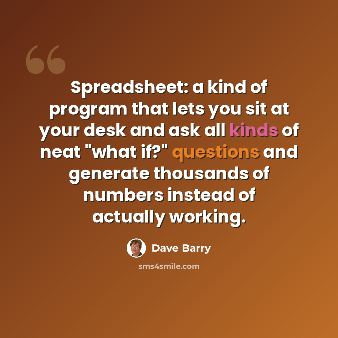 “Spreadsheet: a kind of program that lets you sit at your desk and ask all kinds of neat "what if?" questions and generate thousands of numbers instead of actually working.” quote by Dave Barry
