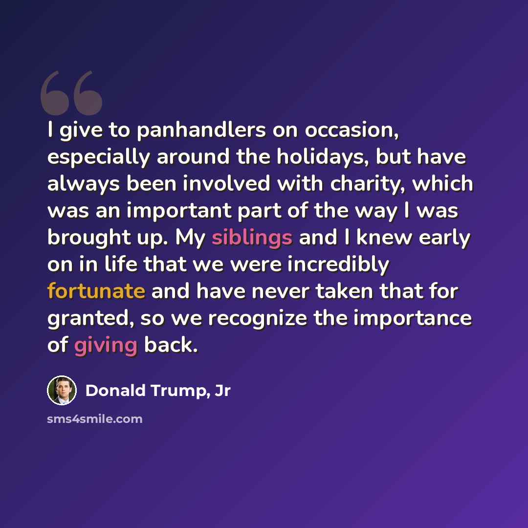“I give to panhandlers on occasion, especially around the holidays, but have always been involved with charity, which was an important part of the way I was brought up. My siblings and I knew early on in life that we were incredibly fortunate and have never taken that for granted, so we recognize…” quote by Donald Trump, Jr