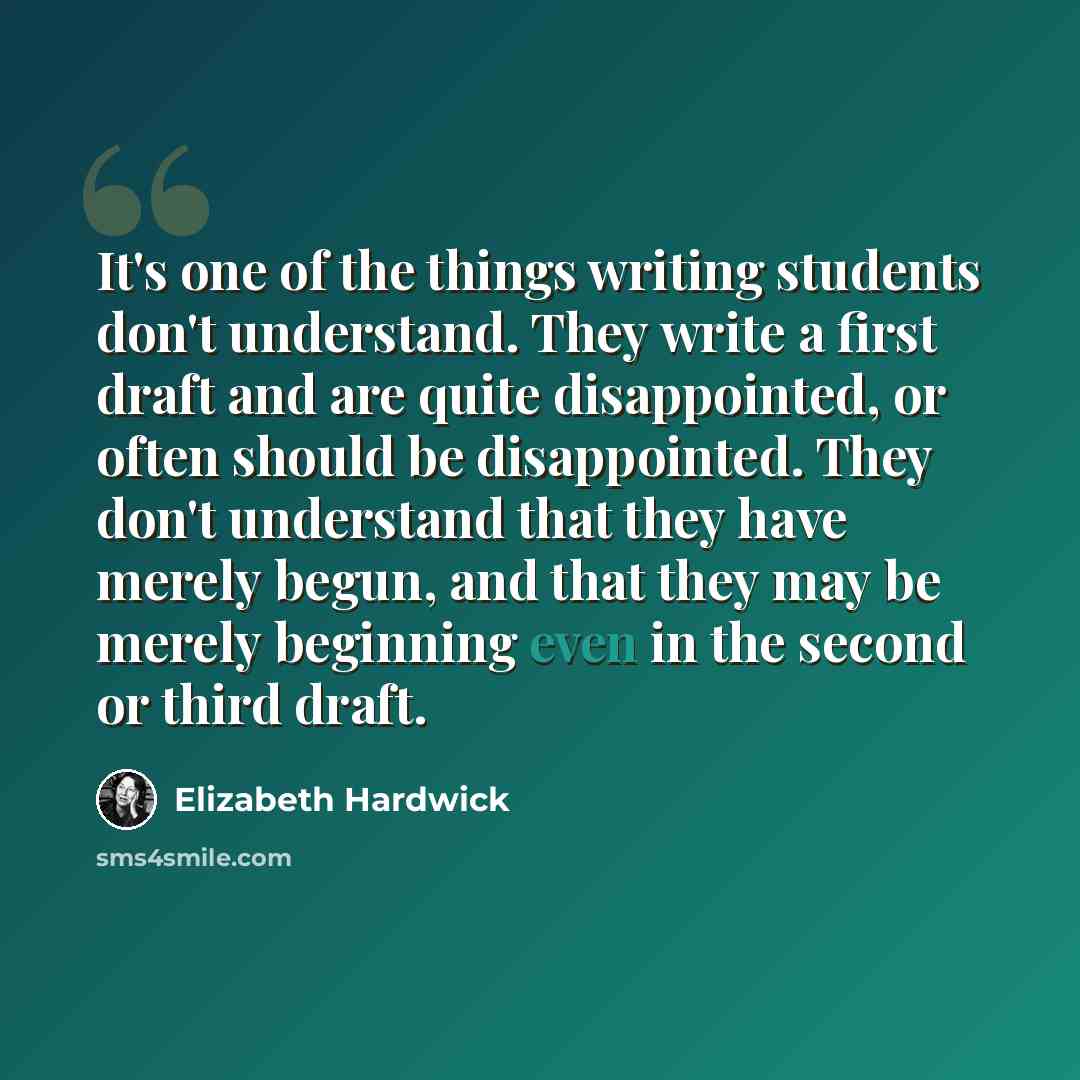 “It's one of the things writing students don't understand. They write a first draft and are quite disappointed, or often should be disappointed. They don't understand that they have merely begun, and that they may be merely beginning even in the second or third draft.” quote by Elizabeth Hardwick