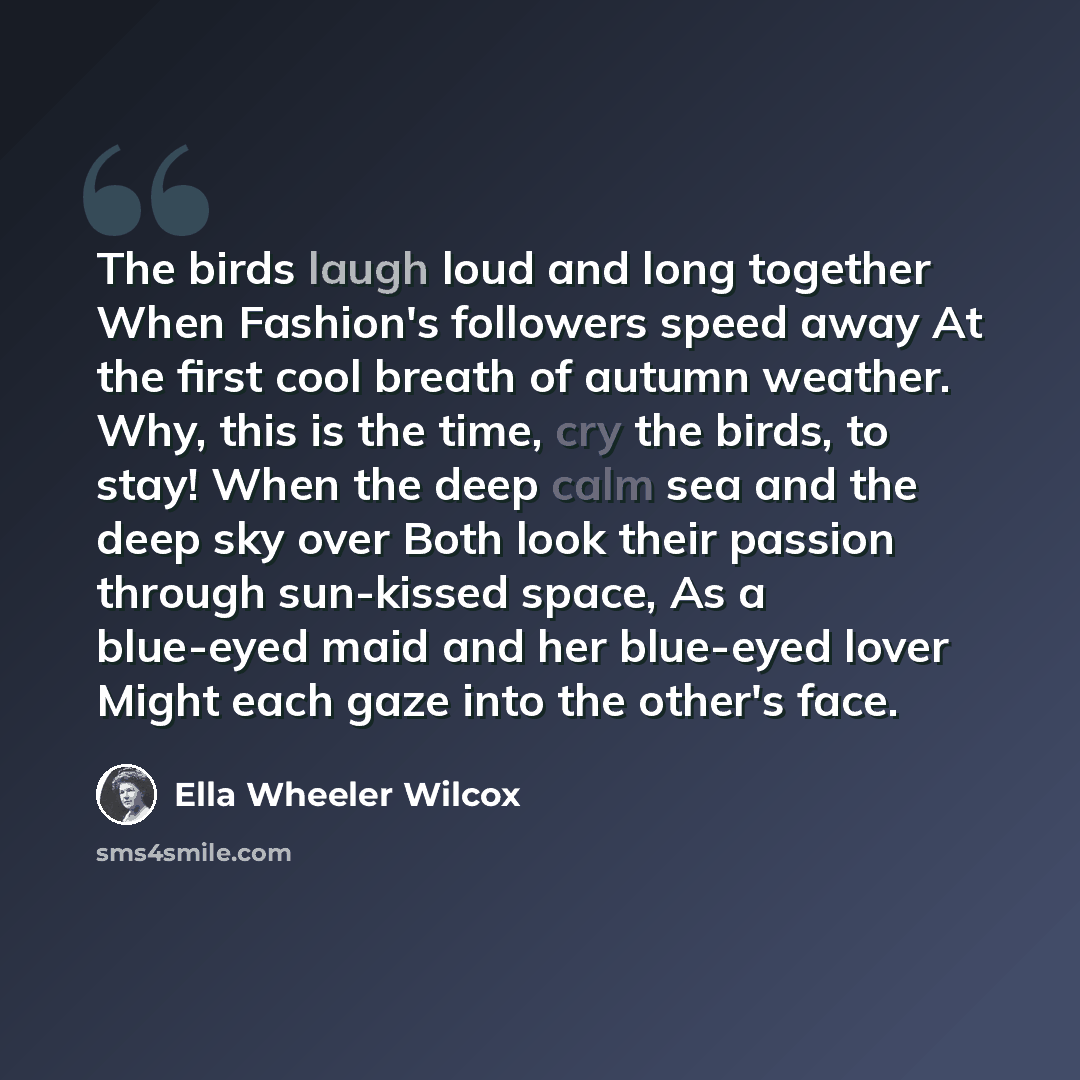 “The birds laugh loud and long together When Fashion's followers speed away At the first cool breath of autumn weather. Why, this is the time, cry the birds, to stay! When the deep calm sea and the deep sky over Both look their passion through sun-kissed space, As a blue-eyed maid and her blue-eyed…” quote by Ella Wheeler Wilcox