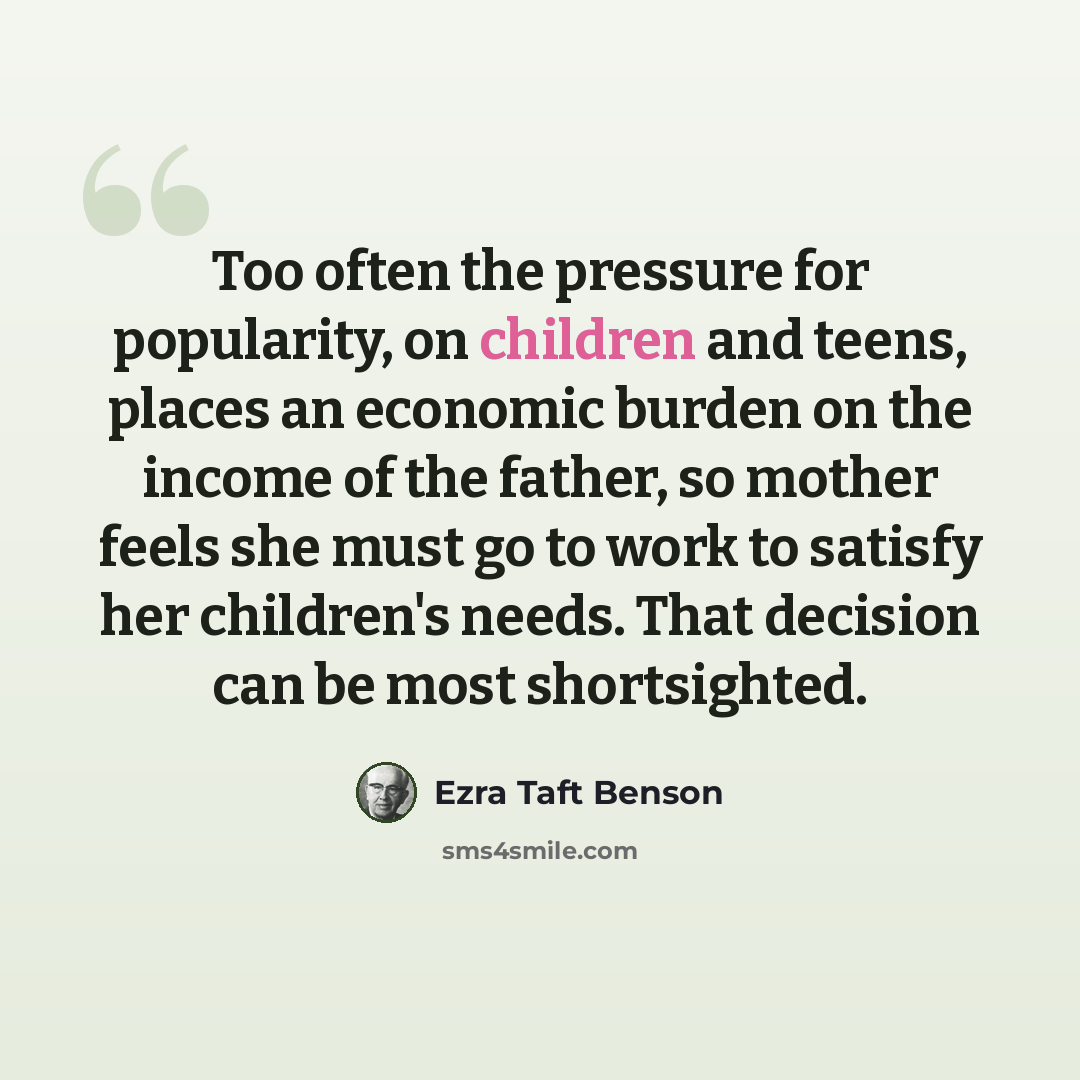 “Too often the pressure for popularity, on children and teens, places an economic burden on the income of the father, so mother feels she must go to work to satisfy her children's needs. That decision can be most shortsighted.” quote by Ezra Taft Benson