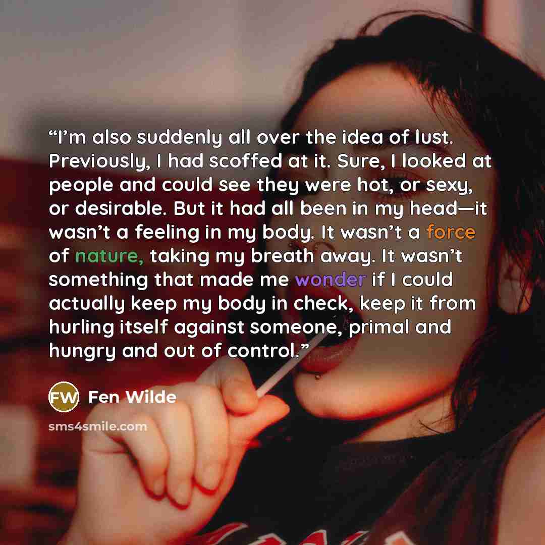 “I’m also suddenly all over the idea of lust. Previously, I had scoffed at it. Sure, I looked at people and could see they were hot, or sexy, or desirable. But it had all been in my head—it wasn’t a feeling in my body. It wasn’t a force of nature, taking my breath away. It wasn’t something that…” quote by Fen Wilde
