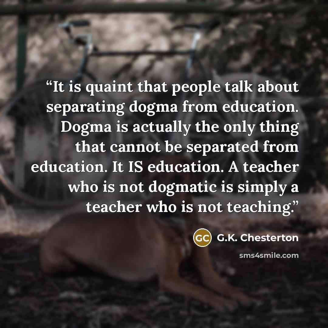 “It is quaint that people talk about separating dogma from education. Dogma is actually the only thing that cannot be separated from education. It IS education. A teacher who is not dogmatic is simply a teacher who is not teaching.” quote by G.K. Chesterton