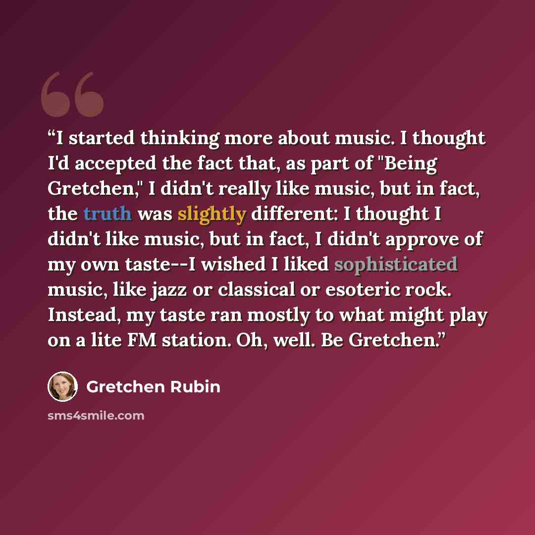“I started thinking more about music. I thought I'd accepted the fact that, as part of "Being Gretchen," I didn't really like music, but in fact, the truth was slightly different: I thought I didn't like music, but in fact, I didn't approve of my own taste--I wished I liked sophisticated music…” quote by Gretchen Rubin