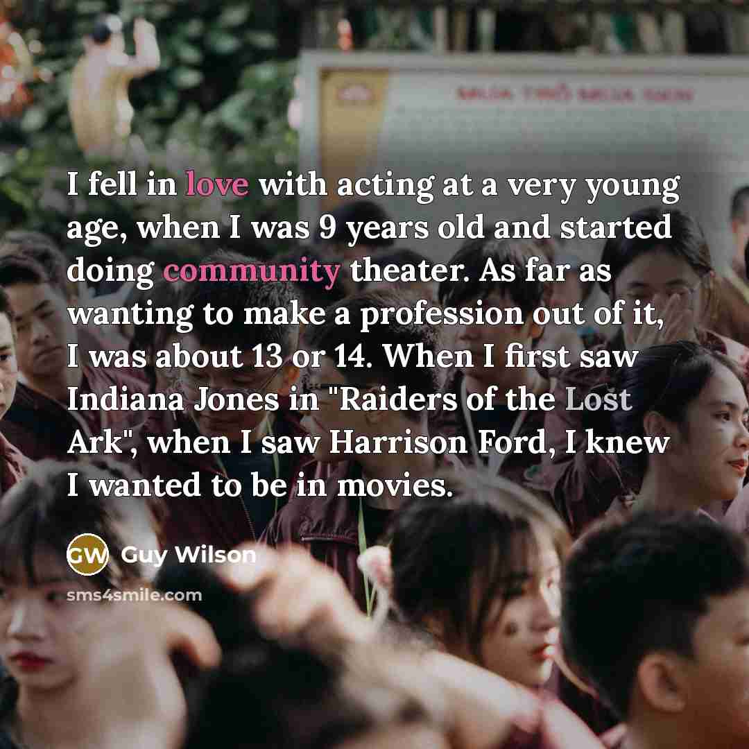 “I fell in love with acting at a very young age, when I was 9 years old and started doing community theater. As far as wanting to make a profession out of it, I was about 13 or 14. When I first saw Indiana Jones in "Raiders of the Lost Ark", when I saw Harrison Ford, I knew I wanted to be in movies.” quote by Guy Wilson