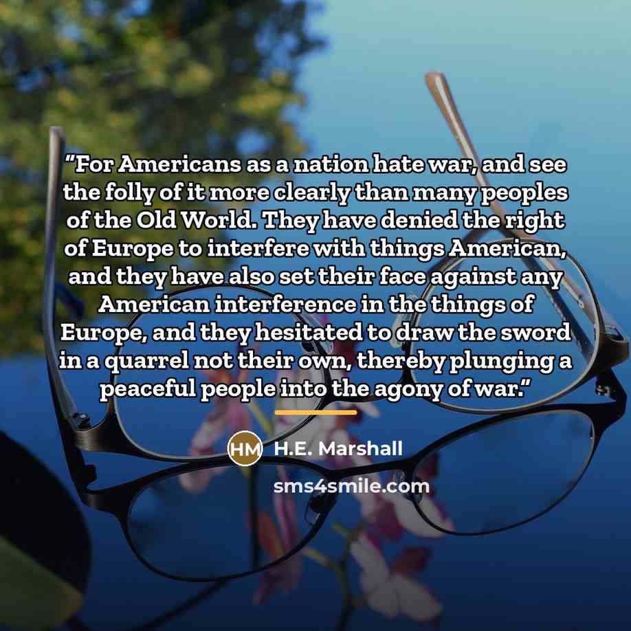 “For Americans as a nation hate war, and see the folly of it more clearly than many peoples of the Old World. They have denied the right of Europe to interfere with things American, and they have also set their face against any American interference in the things of Europe, and they hesitated to…” quote by H.E. Marshall