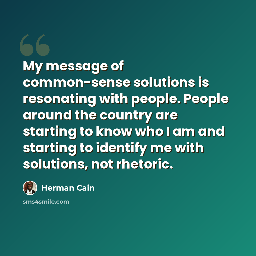 “My message of common-sense solutions is resonating with people. People around the country are starting to know who I am and starting to identify me with solutions, not rhetoric.” quote by Herman Cain