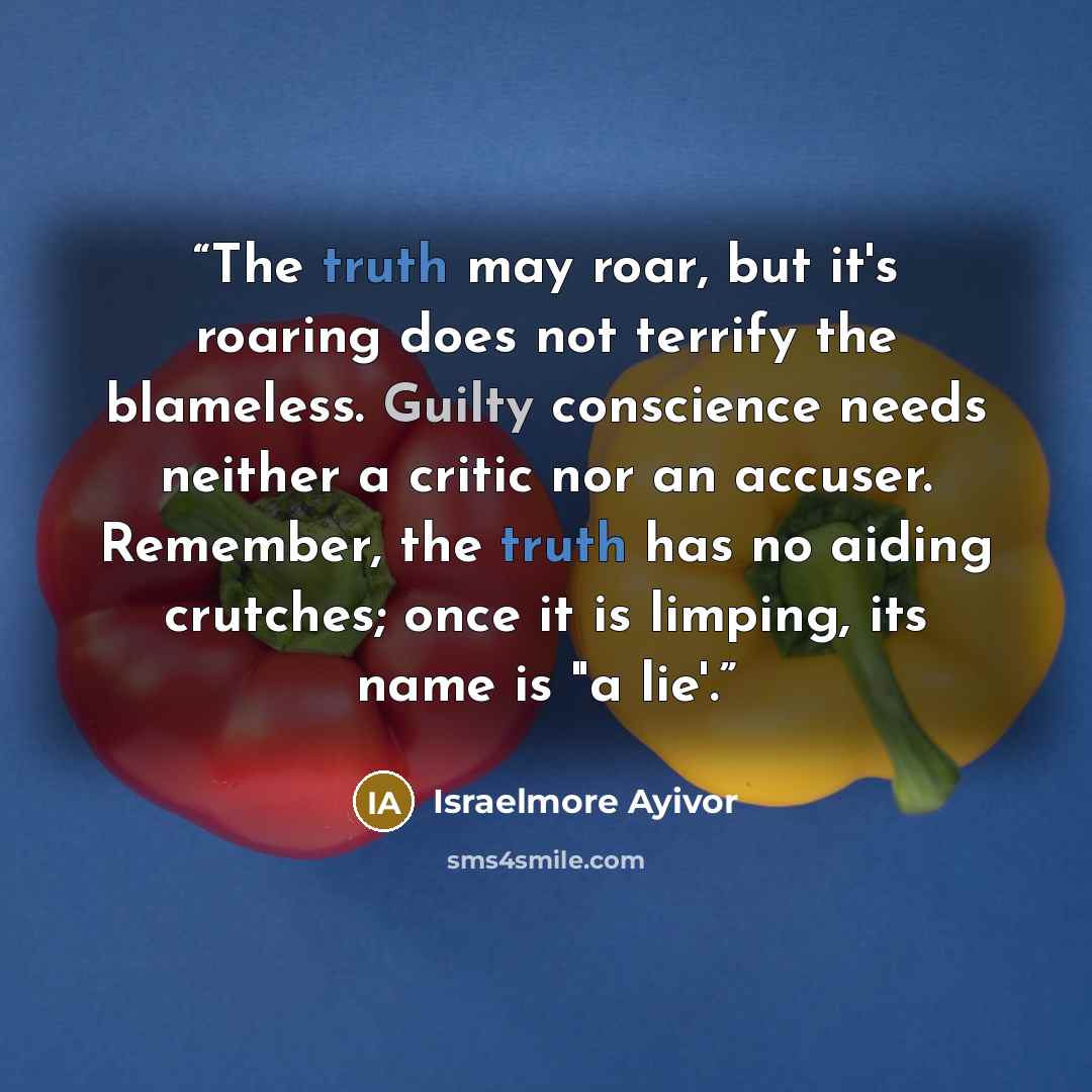 “The truth may roar, but it's roaring does not terrify the blameless. Guilty conscience needs neither a critic nor an accuser. Remember, the truth has no aiding crutches; once it is limping, its name is "a lie'.” quote by Israelmore Ayivor