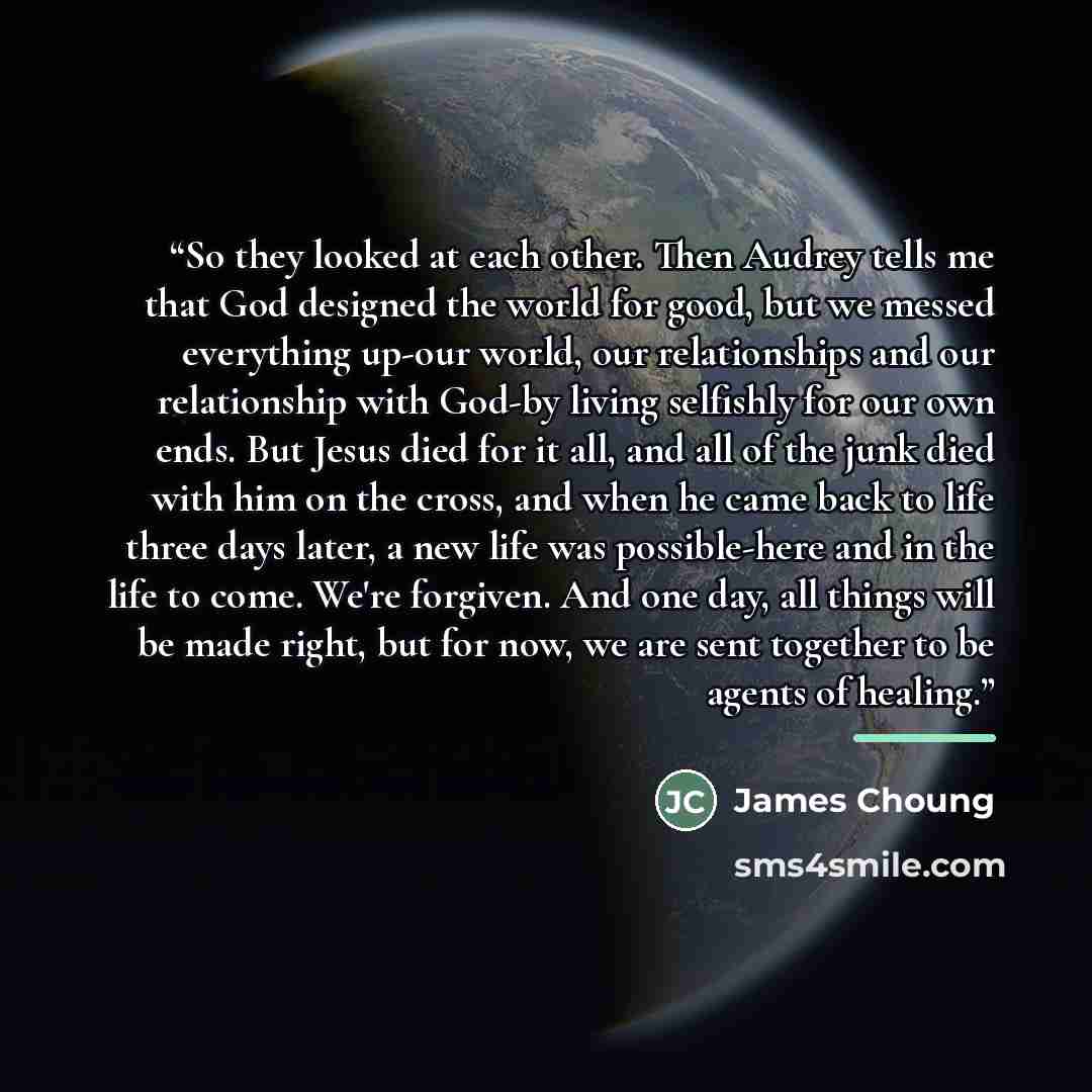 “So they looked at each other. Then Audrey tells me that God designed the world for good, but we messed everything up-our world, our relationships and our relationship with God-by living selfishly for our own ends. But Jesus died for it all, and all of the junk died with him on the cross, and when…” quote by James Choung