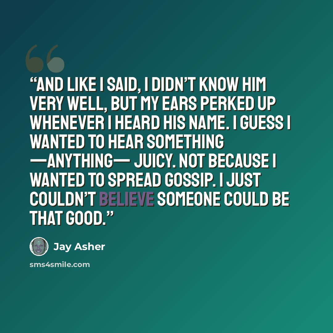 “And like I said, I didn’t know him very well, but my ears perked up whenever I heard his name. I guess I wanted to hear something —anything— juicy. Not because I wanted to spread gossip. I just couldn’t believe someone could be that good.” quote by Jay Asher