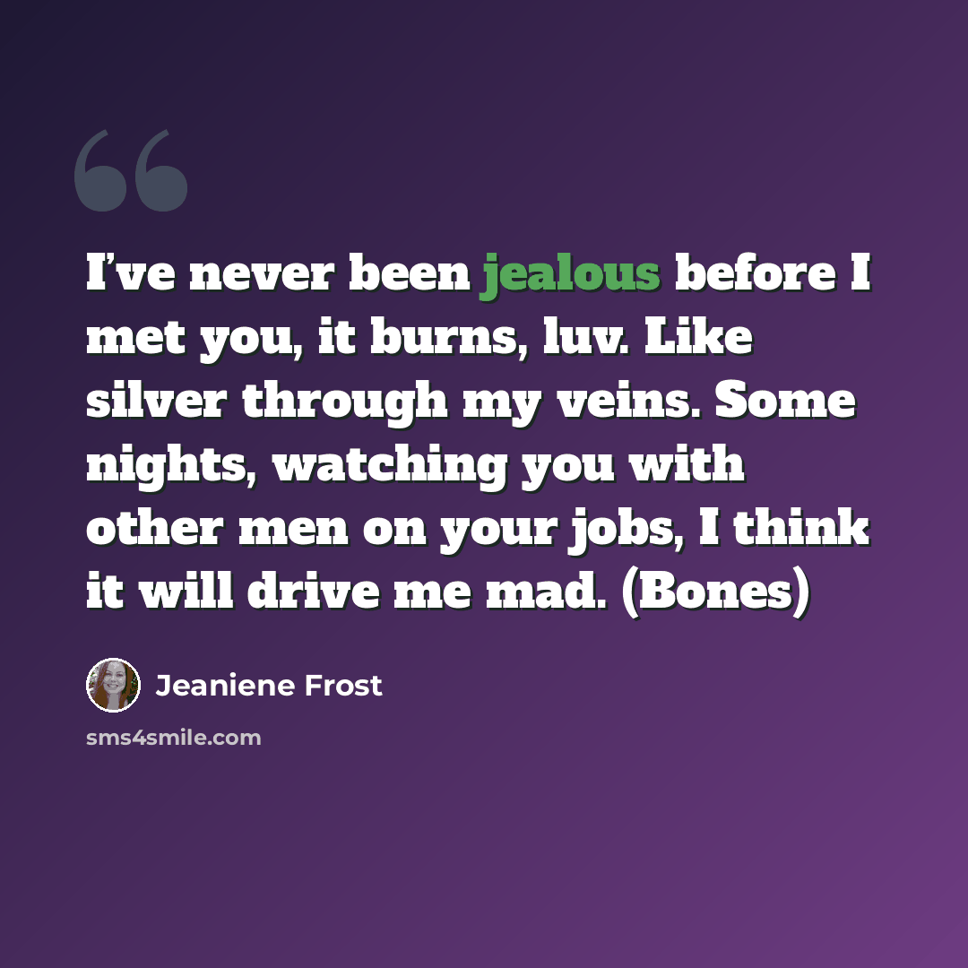 “I’ve never been jealous before I met you, it burns, luv. Like silver through my veins. Some nights, watching you with other men on your jobs, I think it will drive me mad. (Bones)” quote by Jeaniene Frost