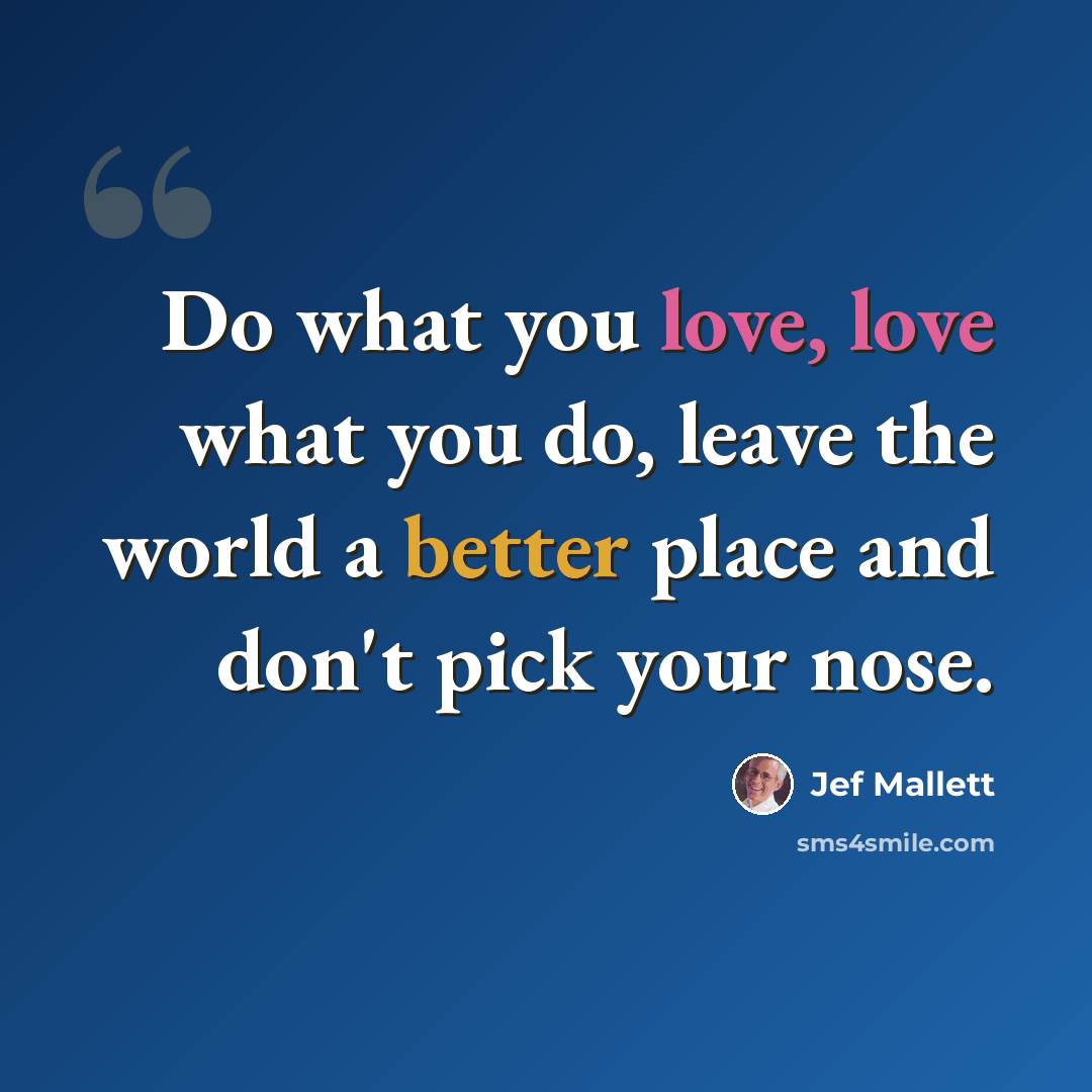 “Do what you love, love what you do, leave the world a better place and don't pick your nose.” quote by Jef Mallett