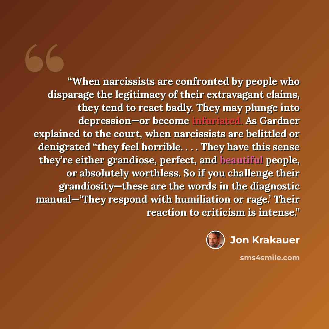 “When narcissists are confronted by people who disparage the legitimacy of their extravagant claims, they tend to react badly. They may plunge into depression—or become infuriated. As Gardner explained to the court, when narcissists are belittled or denigrated “they feel horrible. . . . They have…” quote by Jon Krakauer