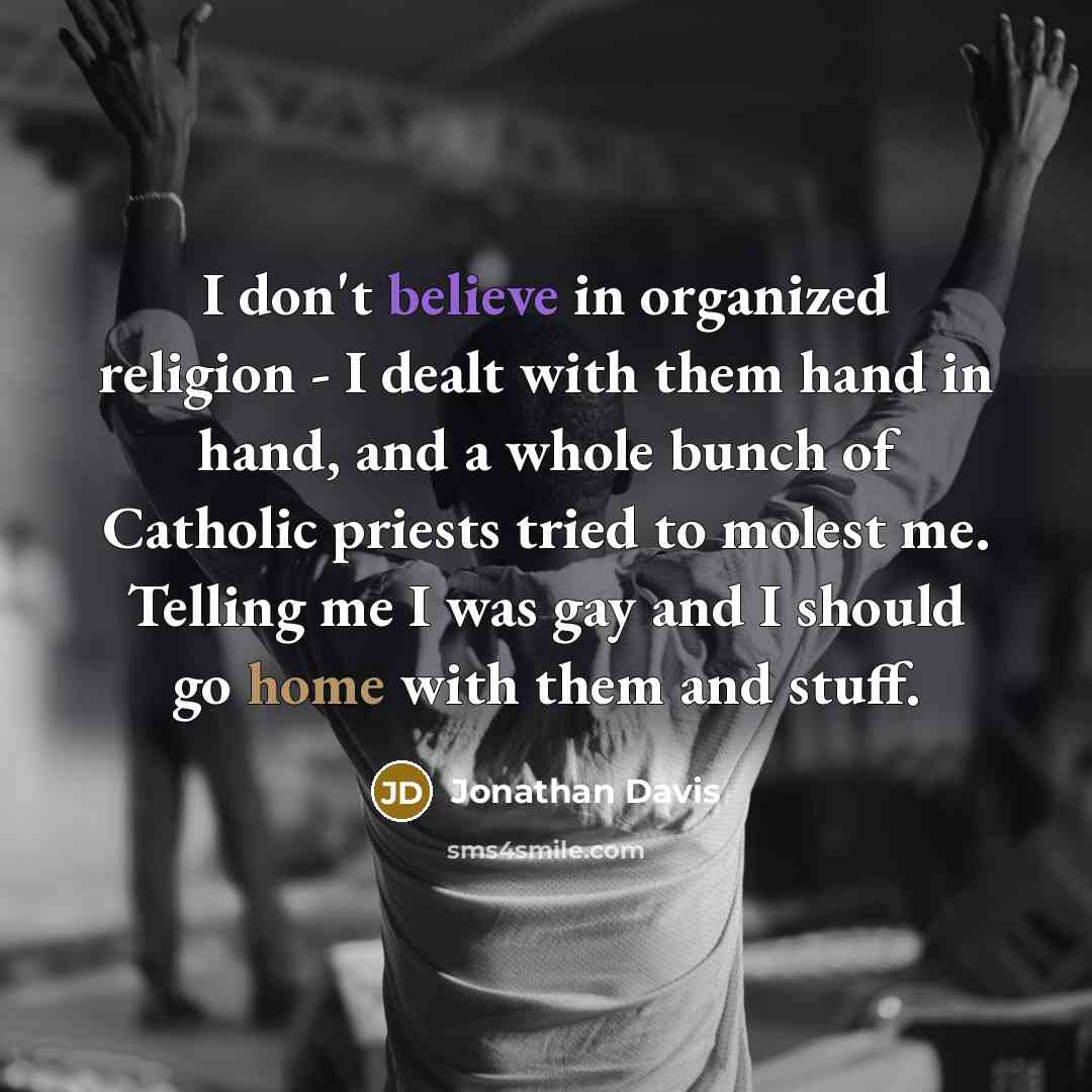 “I don't believe in organized religion - I dealt with them hand in hand, and a whole bunch of Catholic priests tried to molest me. Telling me I was gay and I should go home with them and stuff.” quote by Jonathan Davis
