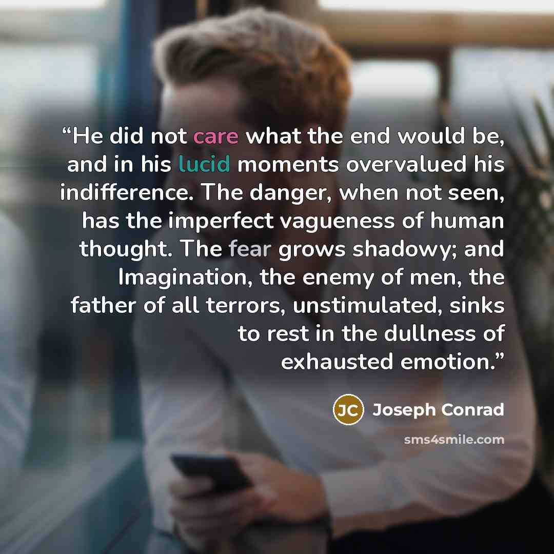 “He did not care what the end would be, and in his lucid moments overvalued his indifference. The danger, when not seen, has the imperfect vagueness of human thought. The fear grows shadowy; and Imagination, the enemy of men, the father of all terrors, unstimulated, sinks to rest in the dullness of…” quote by Joseph Conrad